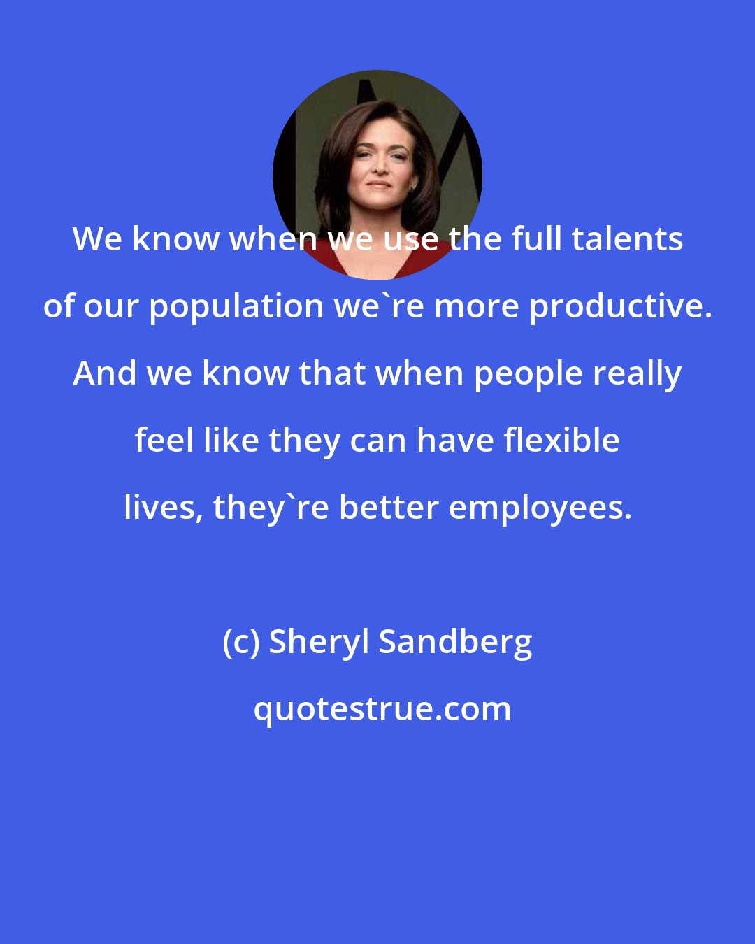 Sheryl Sandberg: We know when we use the full talents of our population we're more productive. And we know that when people really feel like they can have flexible lives, they're better employees.