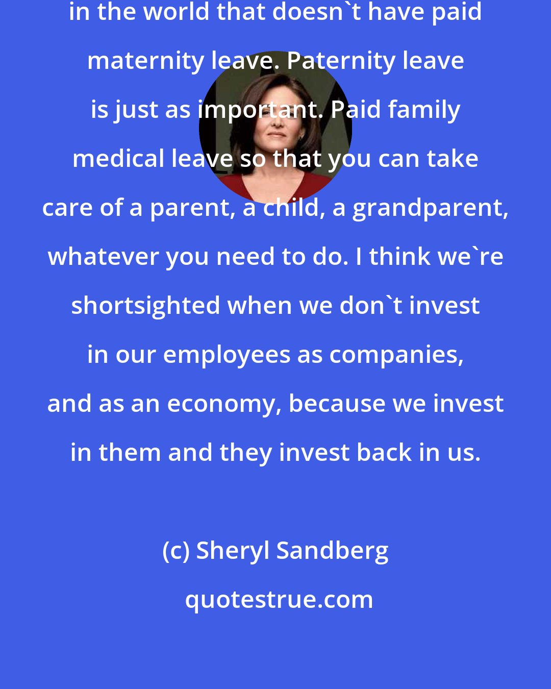 Sheryl Sandberg: We're the only developed country in the world that doesn't have paid maternity leave. Paternity leave is just as important. Paid family medical leave so that you can take care of a parent, a child, a grandparent, whatever you need to do. I think we're shortsighted when we don't invest in our employees as companies, and as an economy, because we invest in them and they invest back in us.