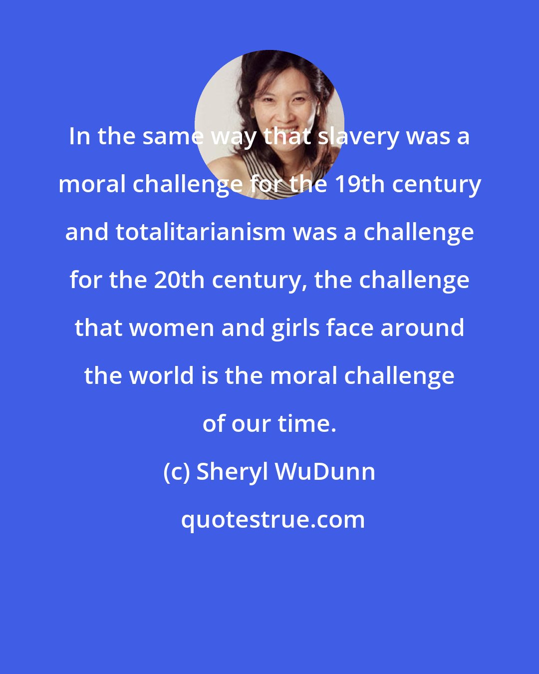 Sheryl WuDunn: In the same way that slavery was a moral challenge for the 19th century and totalitarianism was a challenge for the 20th century, the challenge that women and girls face around the world is the moral challenge of our time.