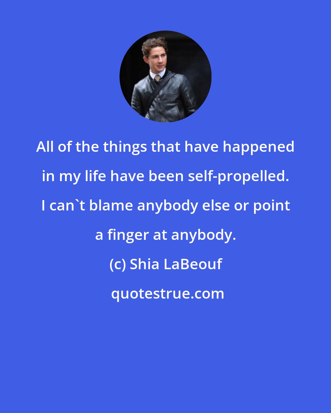 Shia LaBeouf: All of the things that have happened in my life have been self-propelled. I can't blame anybody else or point a finger at anybody.