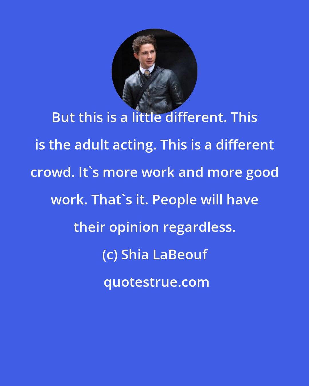 Shia LaBeouf: But this is a little different. This is the adult acting. This is a different crowd. It's more work and more good work. That's it. People will have their opinion regardless.