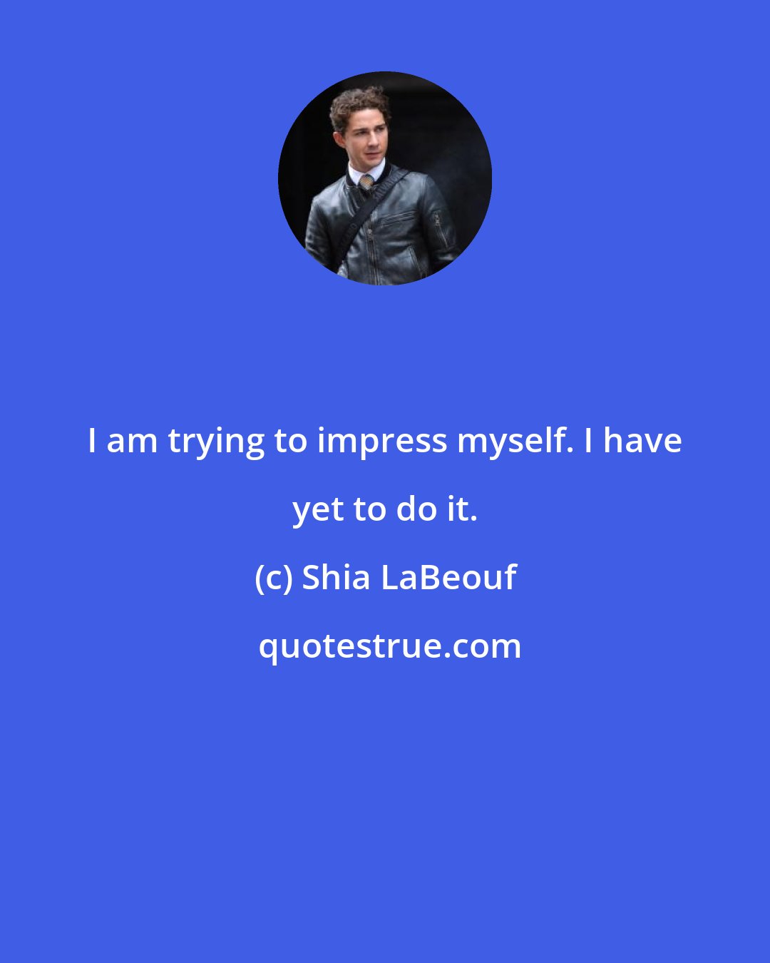 Shia LaBeouf: I am trying to impress myself. I have yet to do it.