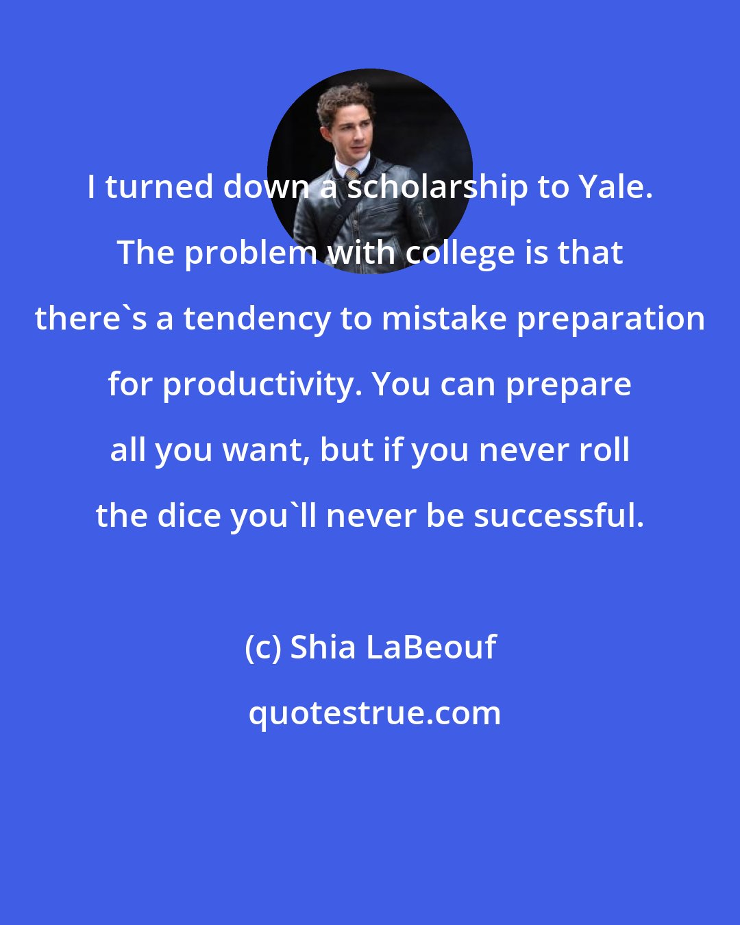 Shia LaBeouf: I turned down a scholarship to Yale. The problem with college is that there's a tendency to mistake preparation for productivity. You can prepare all you want, but if you never roll the dice you'll never be successful.