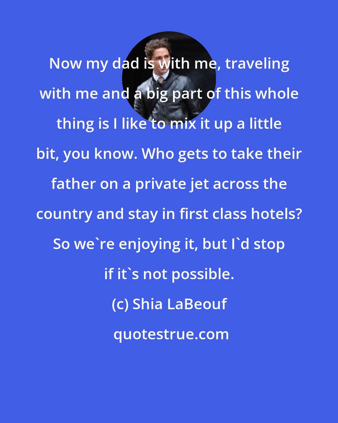 Shia LaBeouf: Now my dad is with me, traveling with me and a big part of this whole thing is I like to mix it up a little bit, you know. Who gets to take their father on a private jet across the country and stay in first class hotels? So we're enjoying it, but I'd stop if it's not possible.