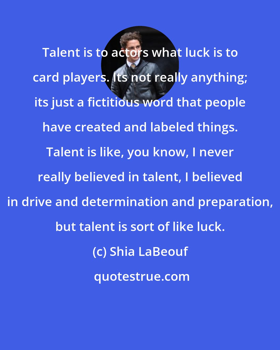 Shia LaBeouf: Talent is to actors what luck is to card players. Its not really anything; its just a fictitious word that people have created and labeled things. Talent is like, you know, I never really believed in talent, I believed in drive and determination and preparation, but talent is sort of like luck.