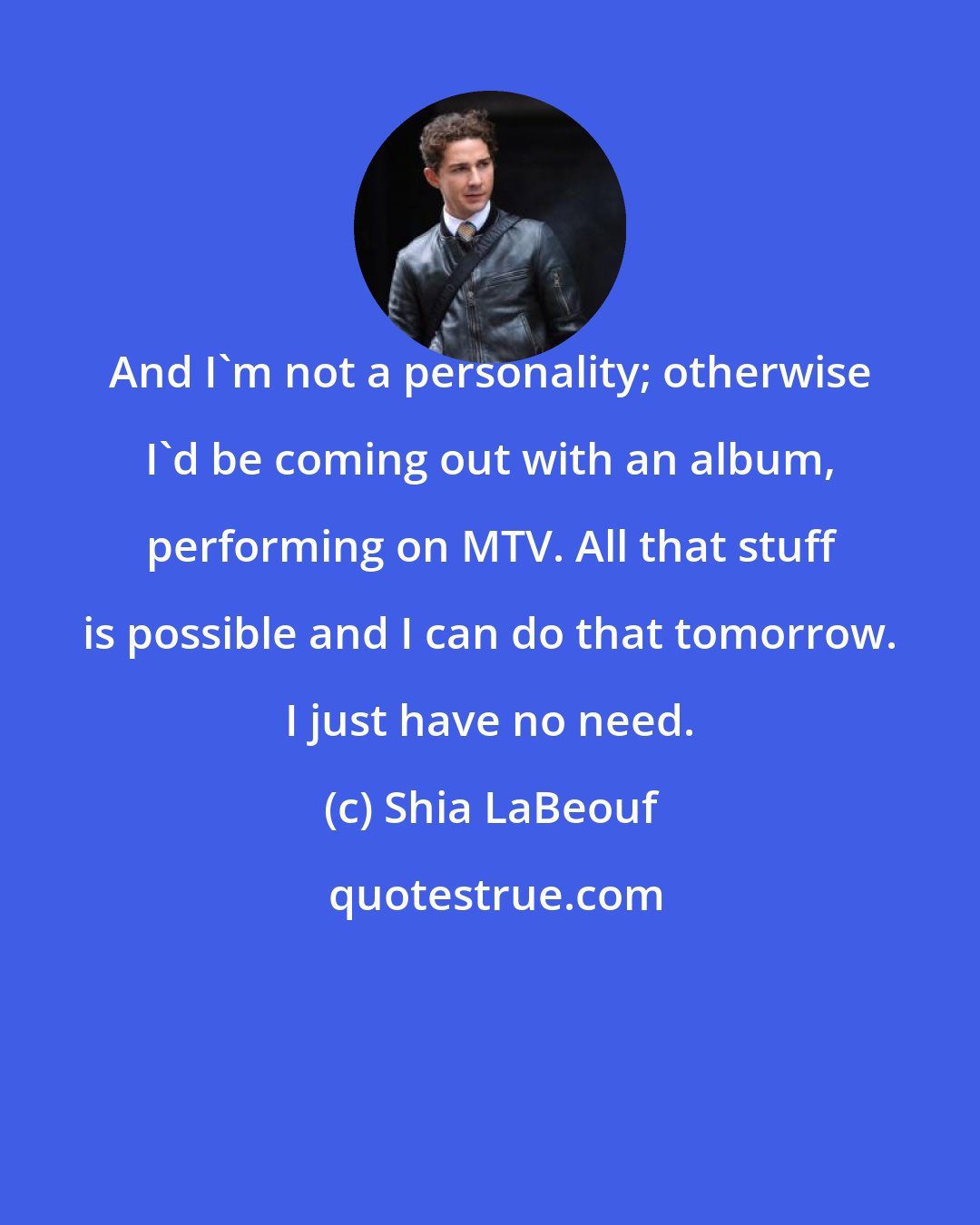 Shia LaBeouf: And I'm not a personality; otherwise I'd be coming out with an album, performing on MTV. All that stuff is possible and I can do that tomorrow. I just have no need.