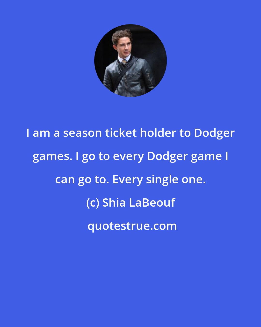 Shia LaBeouf: I am a season ticket holder to Dodger games. I go to every Dodger game I can go to. Every single one.