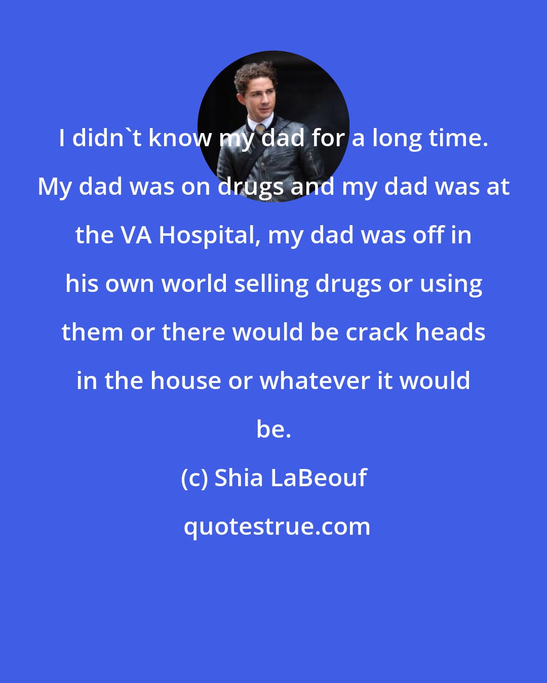 Shia LaBeouf: I didn't know my dad for a long time. My dad was on drugs and my dad was at the VA Hospital, my dad was off in his own world selling drugs or using them or there would be crack heads in the house or whatever it would be.