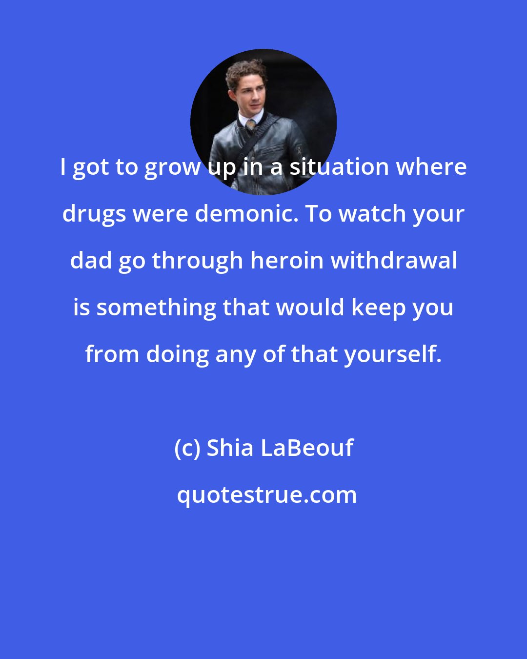 Shia LaBeouf: I got to grow up in a situation where drugs were demonic. To watch your dad go through heroin withdrawal is something that would keep you from doing any of that yourself.