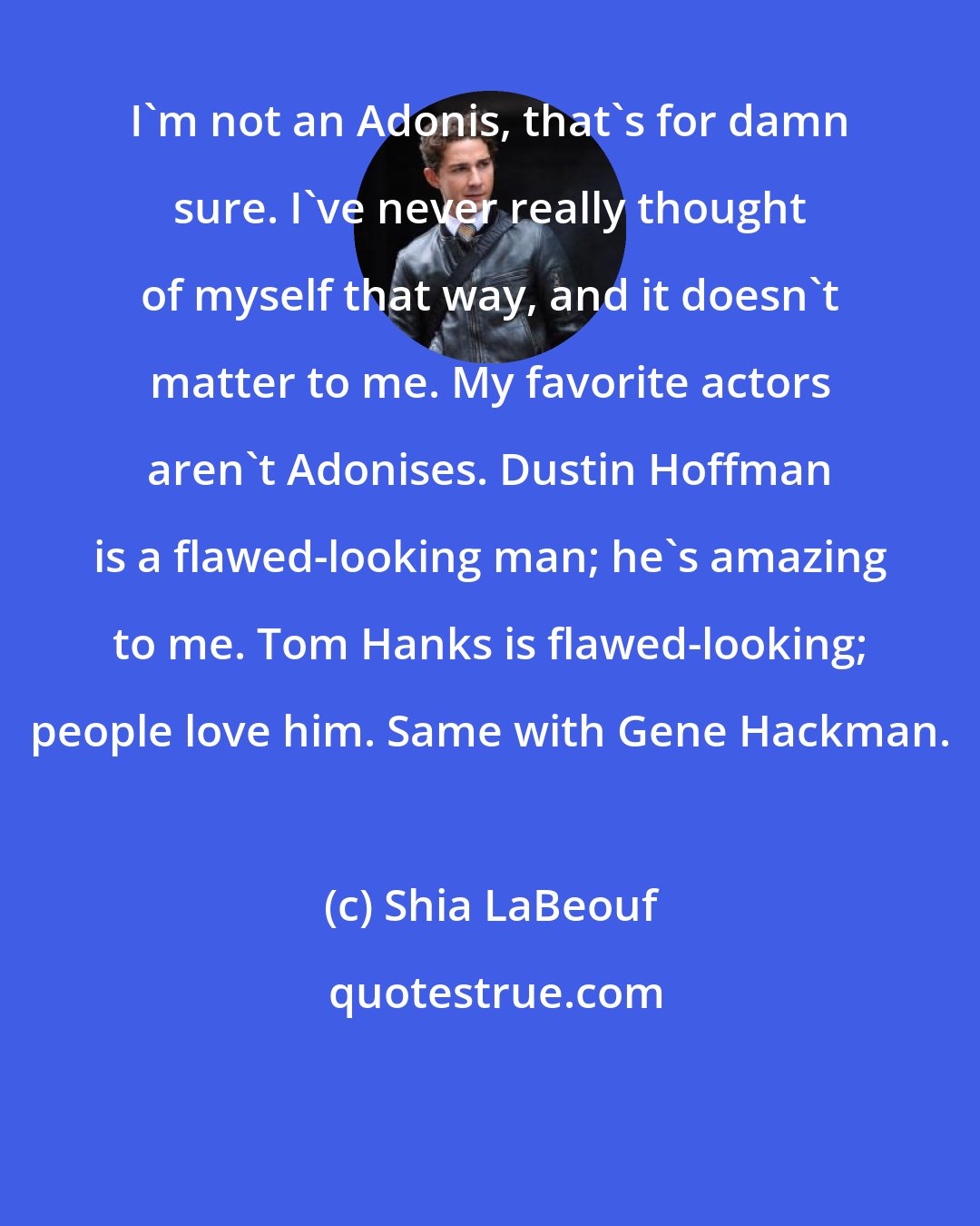 Shia LaBeouf: I'm not an Adonis, that's for damn sure. I've never really thought of myself that way, and it doesn't matter to me. My favorite actors aren't Adonises. Dustin Hoffman is a flawed-looking man; he's amazing to me. Tom Hanks is flawed-looking; people love him. Same with Gene Hackman.