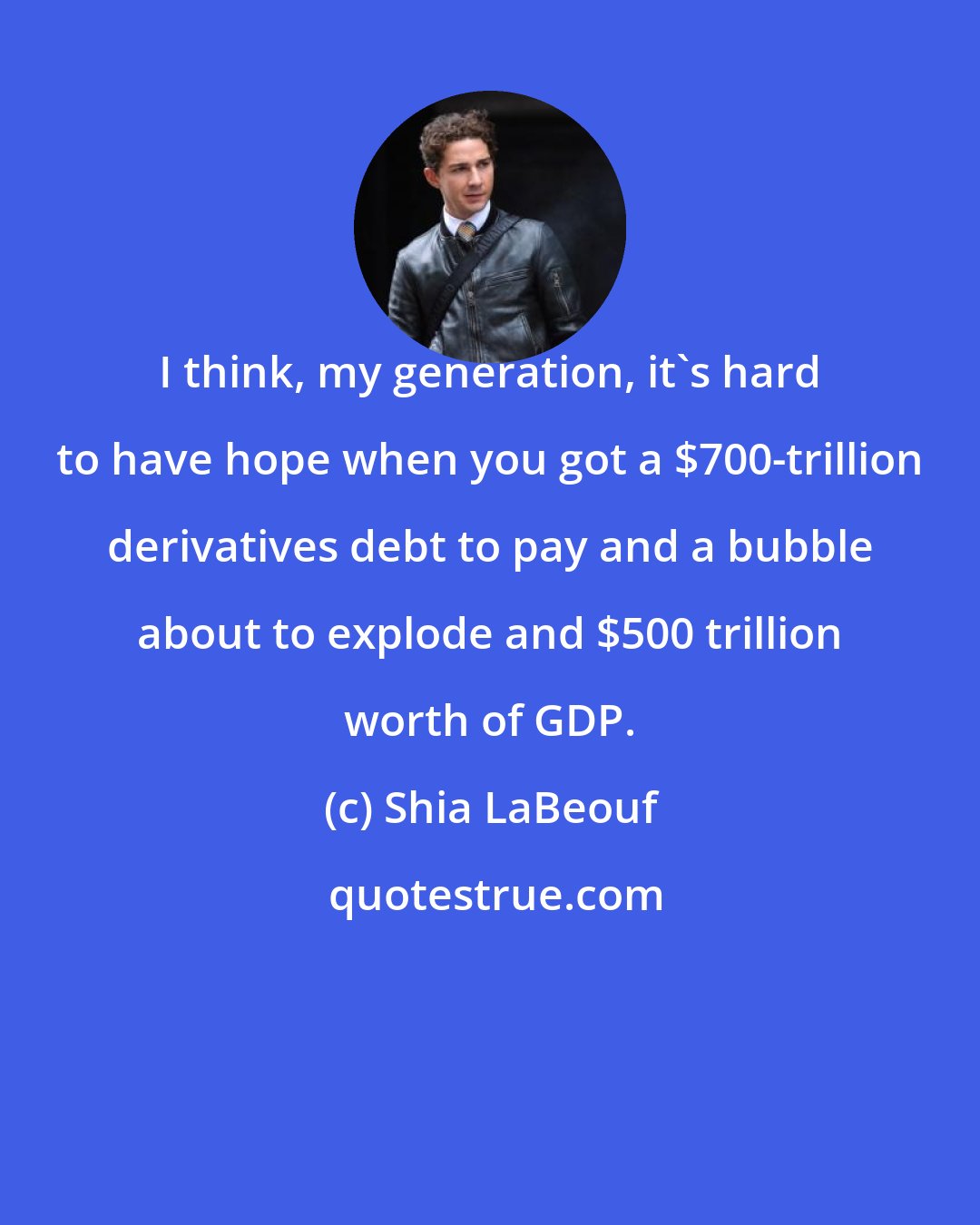 Shia LaBeouf: I think, my generation, it's hard to have hope when you got a $700-trillion derivatives debt to pay and a bubble about to explode and $500 trillion worth of GDP.