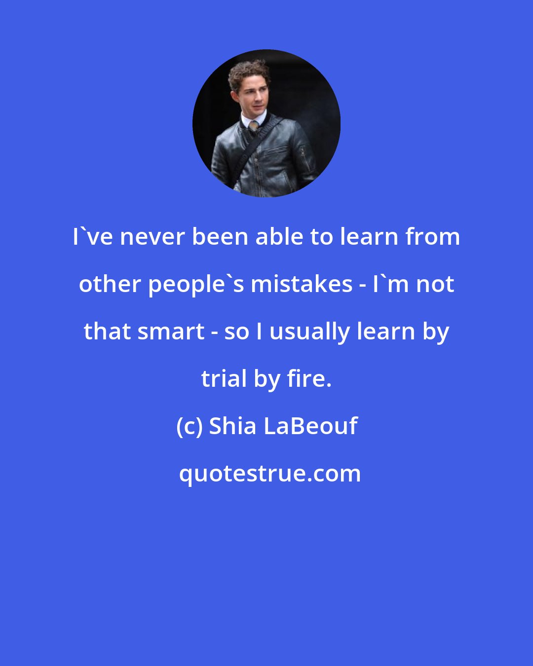 Shia LaBeouf: I've never been able to learn from other people's mistakes - I'm not that smart - so I usually learn by trial by fire.