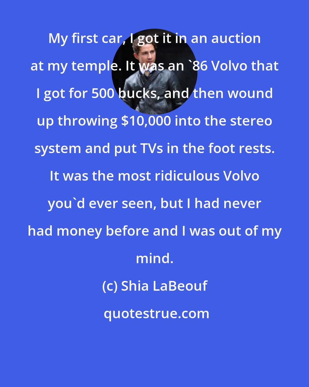 Shia LaBeouf: My first car, I got it in an auction at my temple. It was an '86 Volvo that I got for 500 bucks, and then wound up throwing $10,000 into the stereo system and put TVs in the foot rests. It was the most ridiculous Volvo you'd ever seen, but I had never had money before and I was out of my mind.