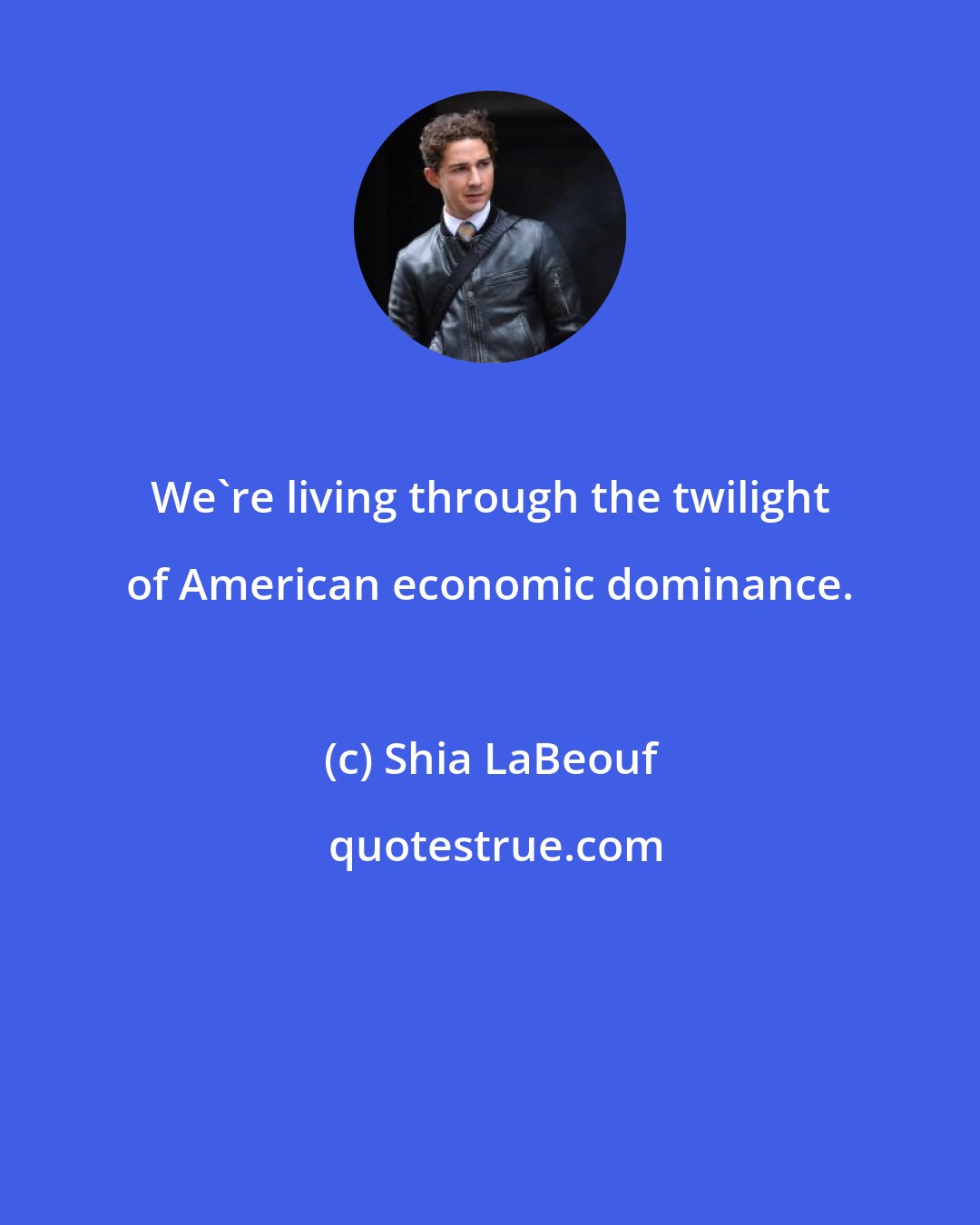 Shia LaBeouf: We're living through the twilight of American economic dominance.