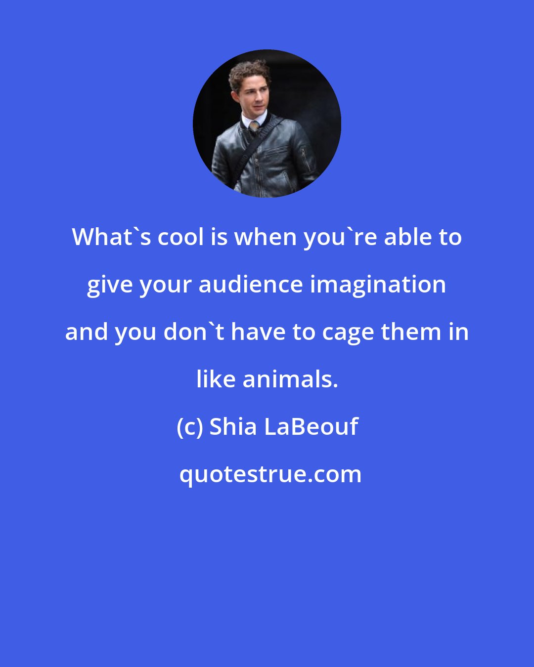 Shia LaBeouf: What's cool is when you're able to give your audience imagination and you don't have to cage them in like animals.