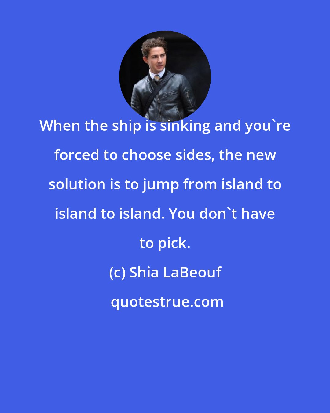 Shia LaBeouf: When the ship is sinking and you're forced to choose sides, the new solution is to jump from island to island to island. You don't have to pick.