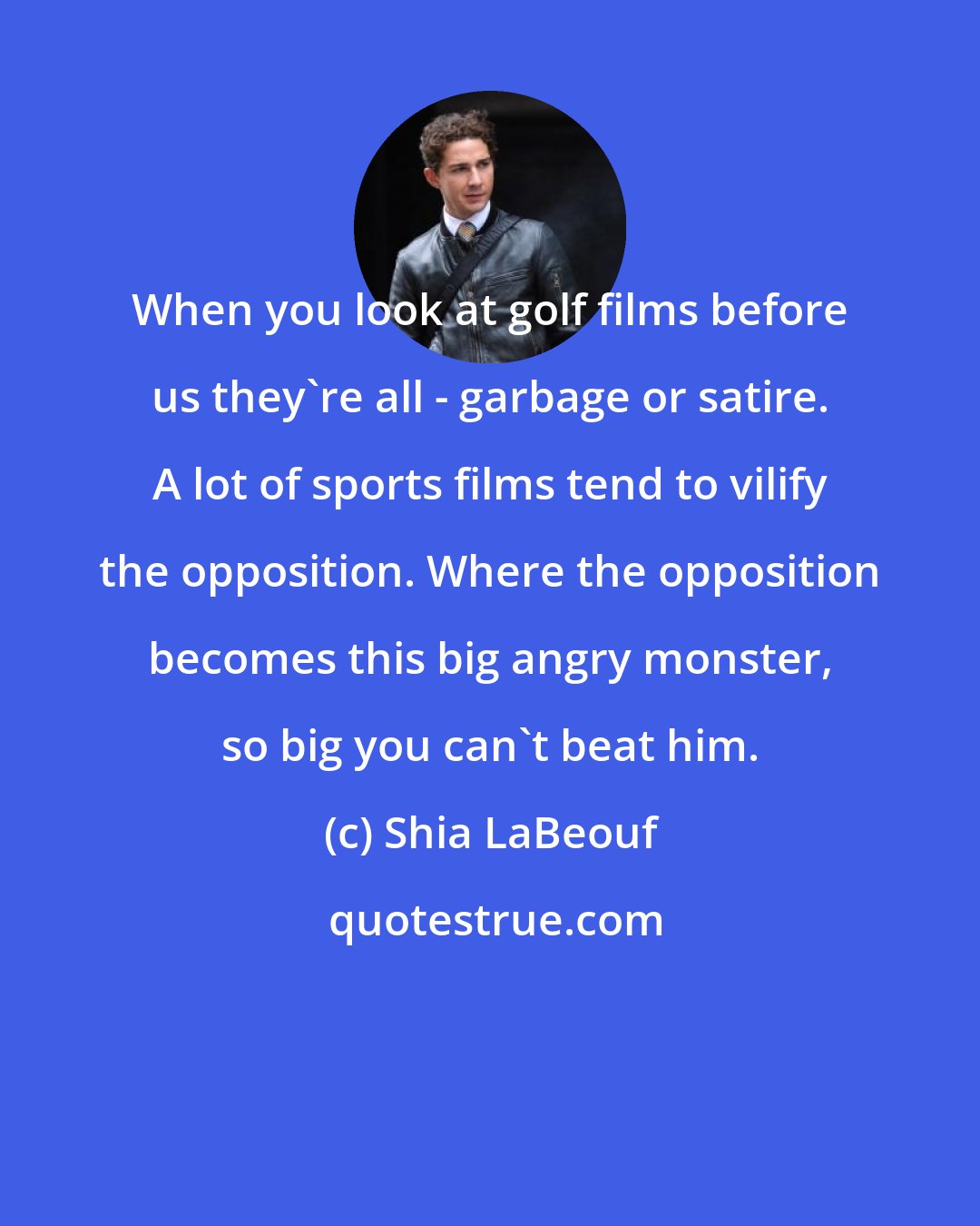 Shia LaBeouf: When you look at golf films before us they're all - garbage or satire. A lot of sports films tend to vilify the opposition. Where the opposition becomes this big angry monster, so big you can't beat him.