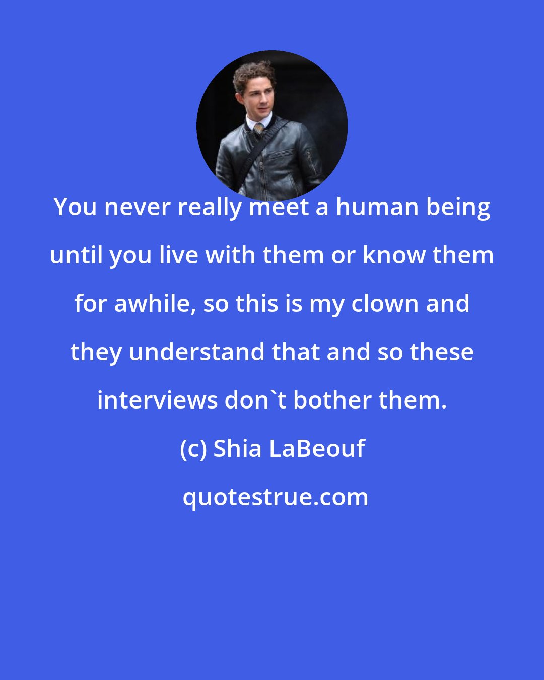 Shia LaBeouf: You never really meet a human being until you live with them or know them for awhile, so this is my clown and they understand that and so these interviews don't bother them.