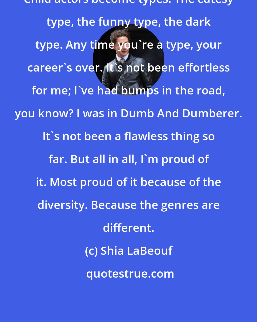 Shia LaBeouf: Child actors become types. The cutesy type, the funny type, the dark type. Any time you're a type, your career's over. It's not been effortless for me; I've had bumps in the road, you know? I was in Dumb And Dumberer. It's not been a flawless thing so far. But all in all, I'm proud of it. Most proud of it because of the diversity. Because the genres are different.