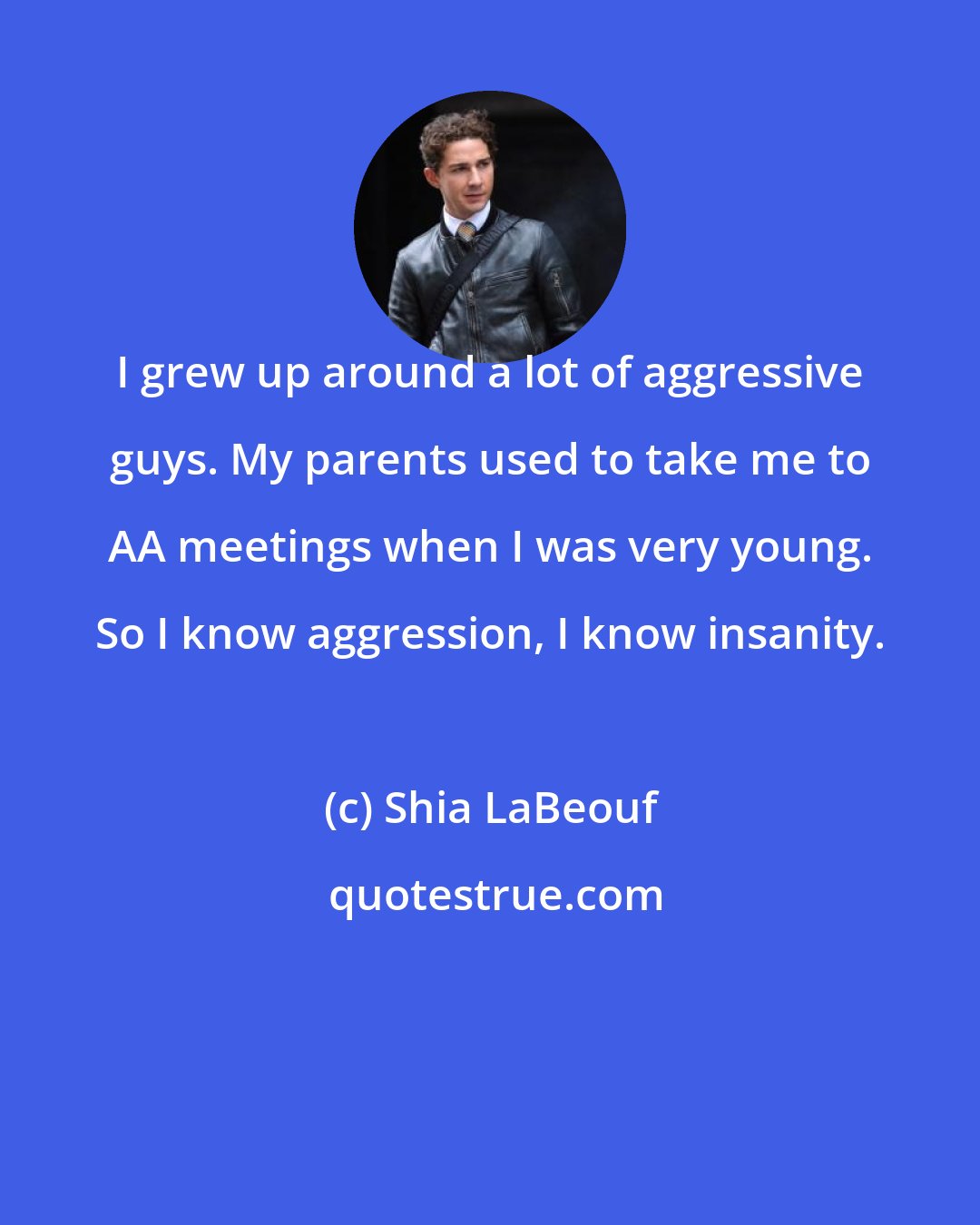 Shia LaBeouf: I grew up around a lot of aggressive guys. My parents used to take me to AA meetings when I was very young. So I know aggression, I know insanity.