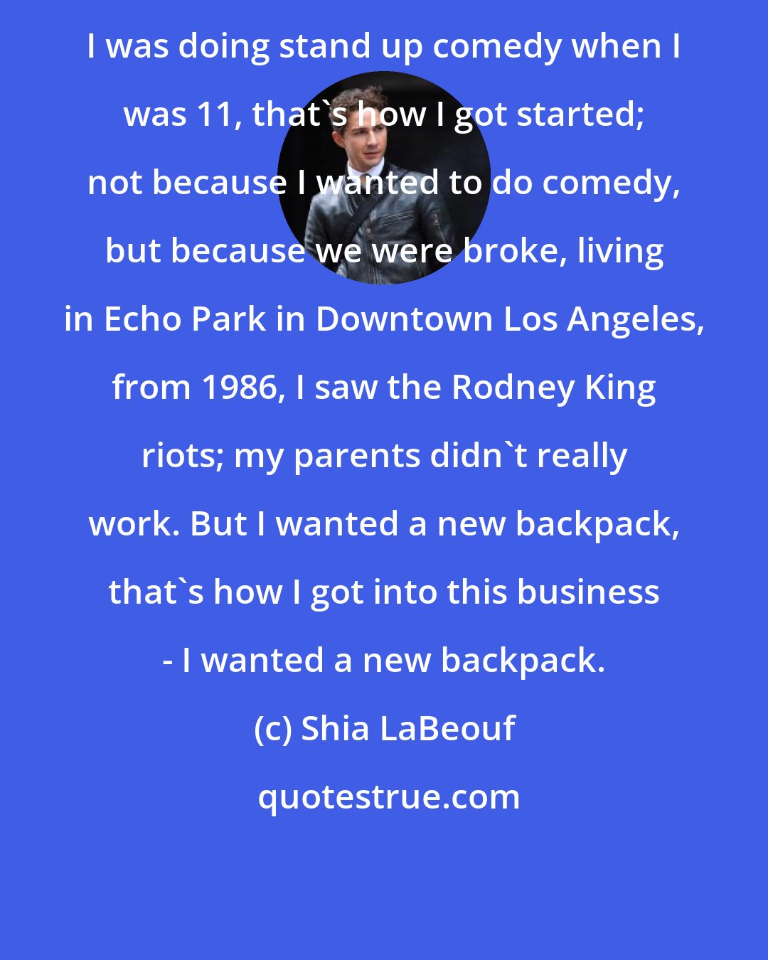 Shia LaBeouf: I was doing stand up comedy when I was 11, that's how I got started; not because I wanted to do comedy, but because we were broke, living in Echo Park in Downtown Los Angeles, from 1986, I saw the Rodney King riots; my parents didn't really work. But I wanted a new backpack, that's how I got into this business - I wanted a new backpack.