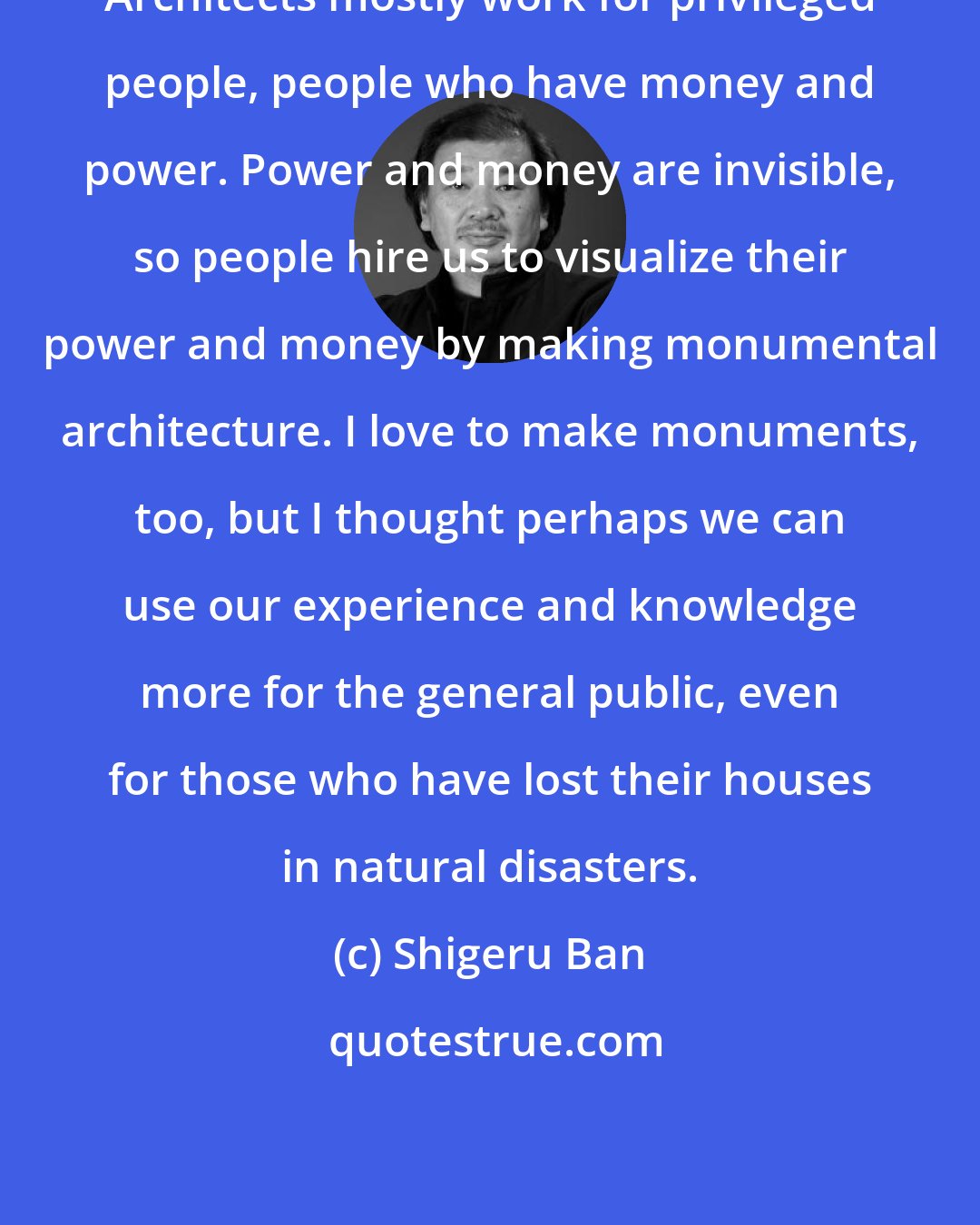 Shigeru Ban: Architects mostly work for privileged people, people who have money and power. Power and money are invisible, so people hire us to visualize their power and money by making monumental architecture. I love to make monuments, too, but I thought perhaps we can use our experience and knowledge more for the general public, even for those who have lost their houses in natural disasters.