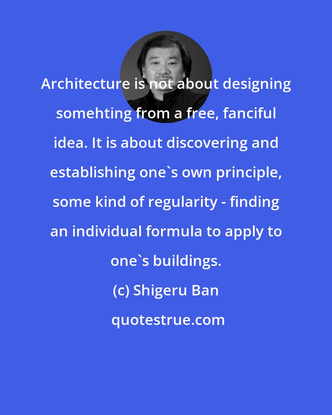 Shigeru Ban: Architecture is not about designing somehting from a free, fanciful idea. It is about discovering and establishing one's own principle, some kind of regularity - finding an individual formula to apply to one's buildings.