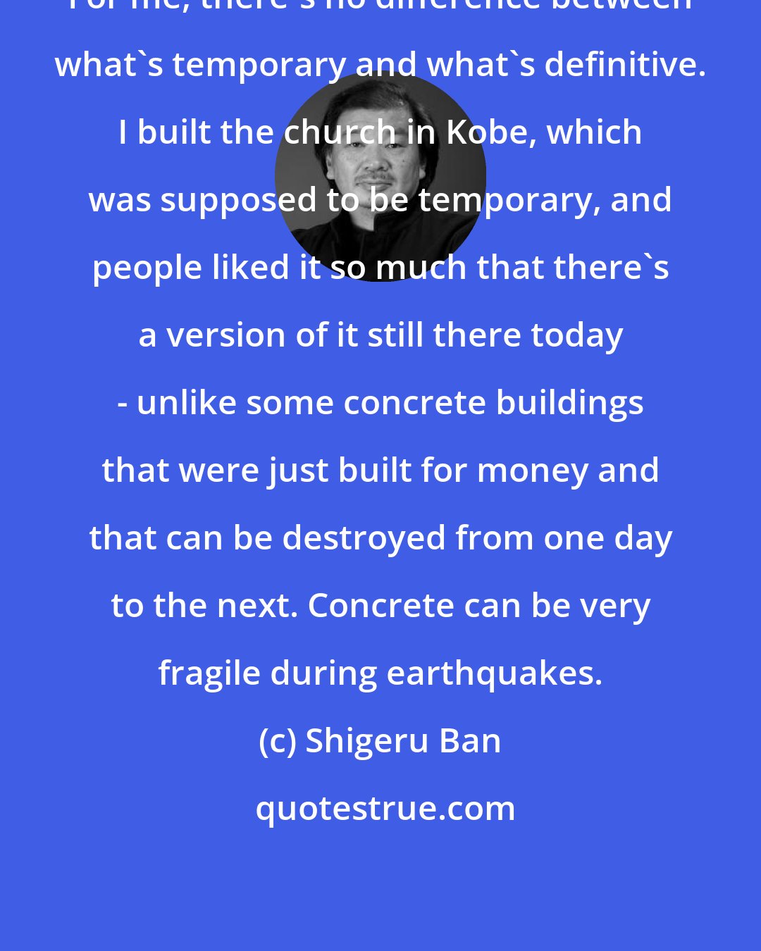 Shigeru Ban: For me, there's no difference between what's temporary and what's definitive. I built the church in Kobe, which was supposed to be temporary, and people liked it so much that there's a version of it still there today - unlike some concrete buildings that were just built for money and that can be destroyed from one day to the next. Concrete can be very fragile during earthquakes.