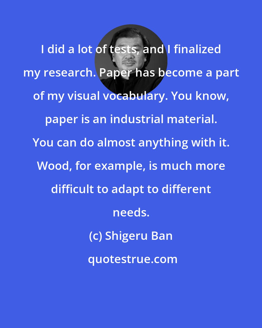 Shigeru Ban: I did a lot of tests, and I finalized my research. Paper has become a part of my visual vocabulary. You know, paper is an industrial material. You can do almost anything with it. Wood, for example, is much more difficult to adapt to different needs.