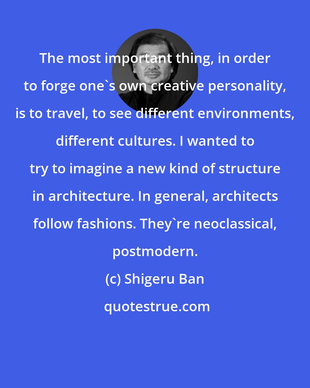 Shigeru Ban: The most important thing, in order to forge one's own creative personality, is to travel, to see different environments, different cultures. I wanted to try to imagine a new kind of structure in architecture. In general, architects follow fashions. They're neoclassical, postmodern.