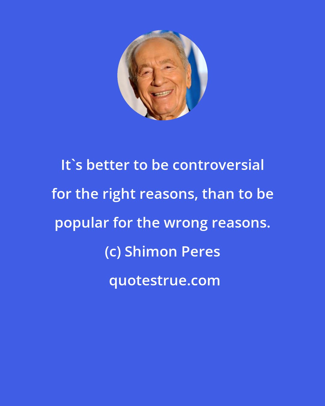 Shimon Peres: It's better to be controversial for the right reasons, than to be popular for the wrong reasons.