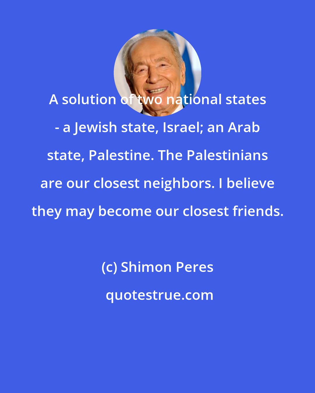 Shimon Peres: A solution of two national states - a Jewish state, Israel; an Arab state, Palestine. The Palestinians are our closest neighbors. I believe they may become our closest friends.