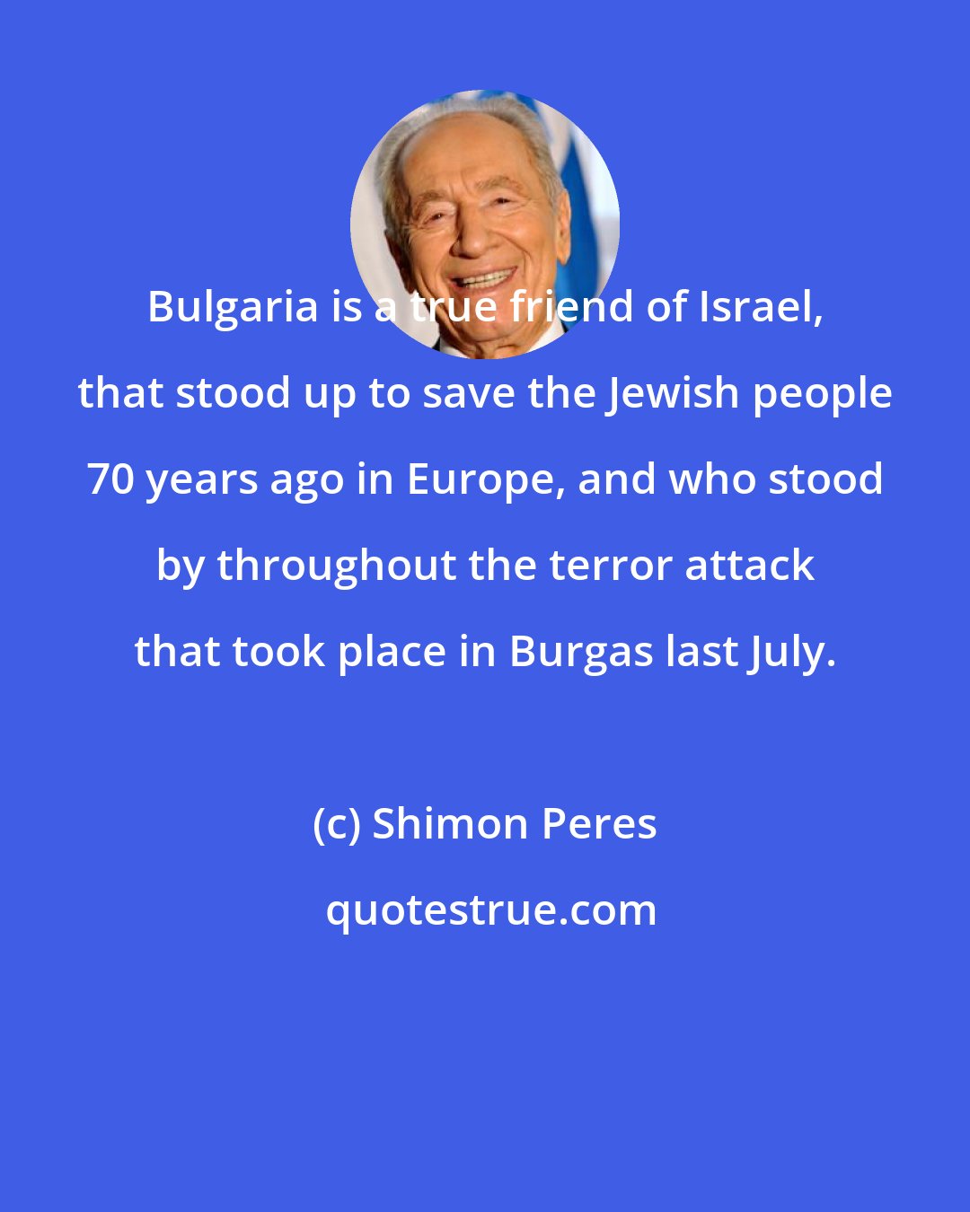 Shimon Peres: Bulgaria is a true friend of Israel, that stood up to save the Jewish people 70 years ago in Europe, and who stood by throughout the terror attack that took place in Burgas last July.