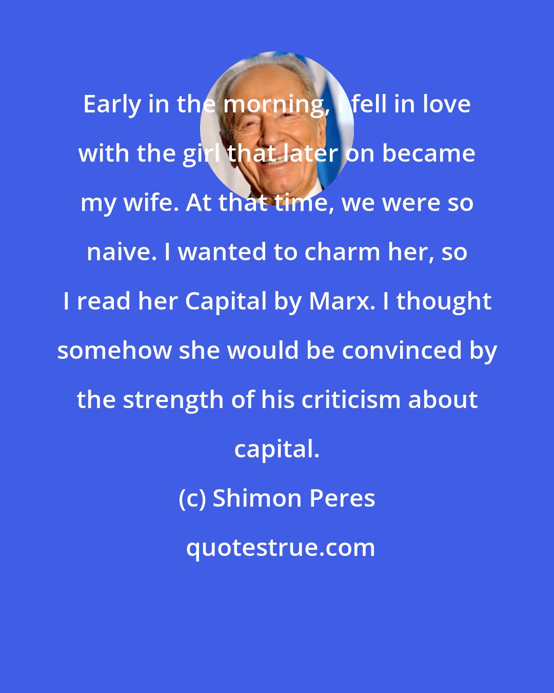 Shimon Peres: Early in the morning, I fell in love with the girl that later on became my wife. At that time, we were so naive. I wanted to charm her, so I read her Capital by Marx. I thought somehow she would be convinced by the strength of his criticism about capital.