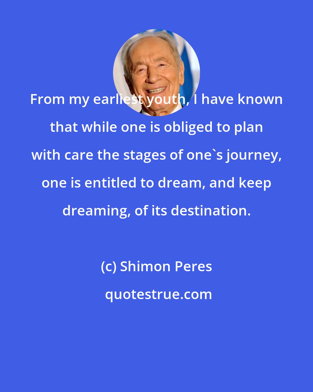 Shimon Peres: From my earliest youth, I have known that while one is obliged to plan with care the stages of one's journey, one is entitled to dream, and keep dreaming, of its destination.