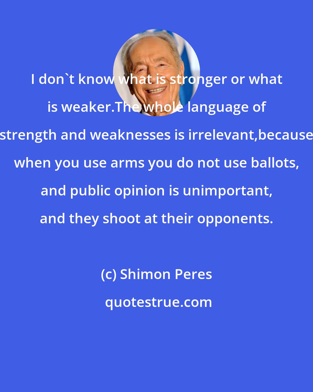 Shimon Peres: I don't know what is stronger or what is weaker.The whole language of strength and weaknesses is irrelevant,because when you use arms you do not use ballots, and public opinion is unimportant, and they shoot at their opponents.