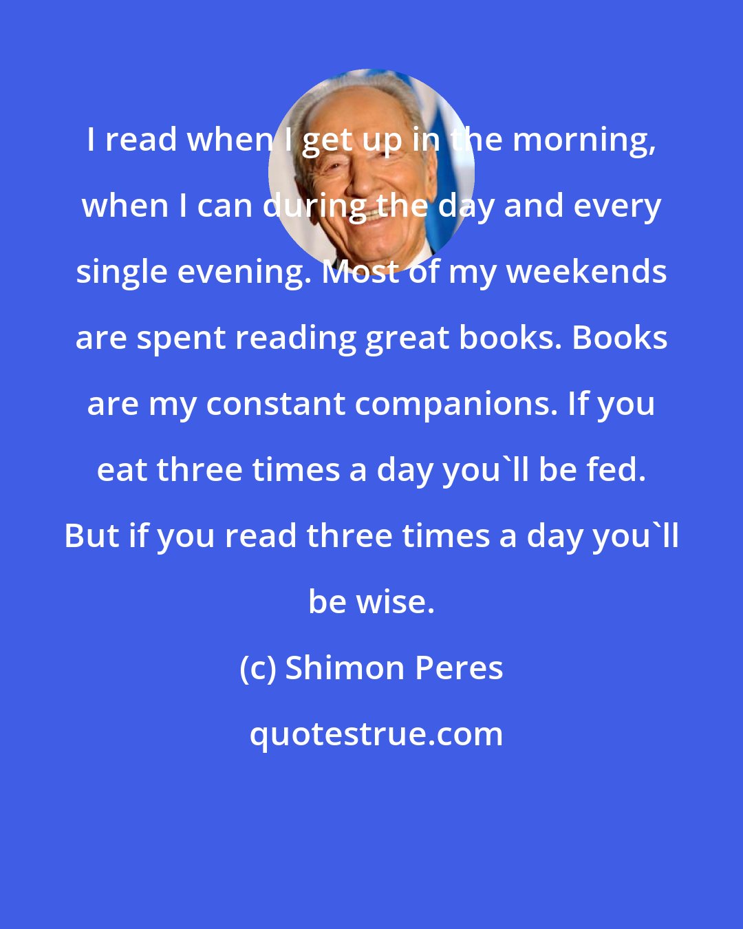 Shimon Peres: I read when I get up in the morning, when I can during the day and every single evening. Most of my weekends are spent reading great books. Books are my constant companions. If you eat three times a day you'll be fed. But if you read three times a day you'll be wise.