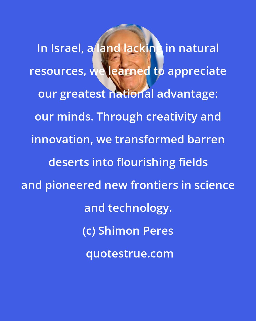 Shimon Peres: In Israel, a land lacking in natural resources, we learned to appreciate our greatest national advantage: our minds. Through creativity and innovation, we transformed barren deserts into flourishing fields and pioneered new frontiers in science and technology.