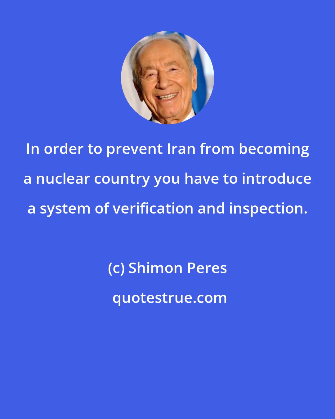 Shimon Peres: In order to prevent Iran from becoming a nuclear country you have to introduce a system of verification and inspection.