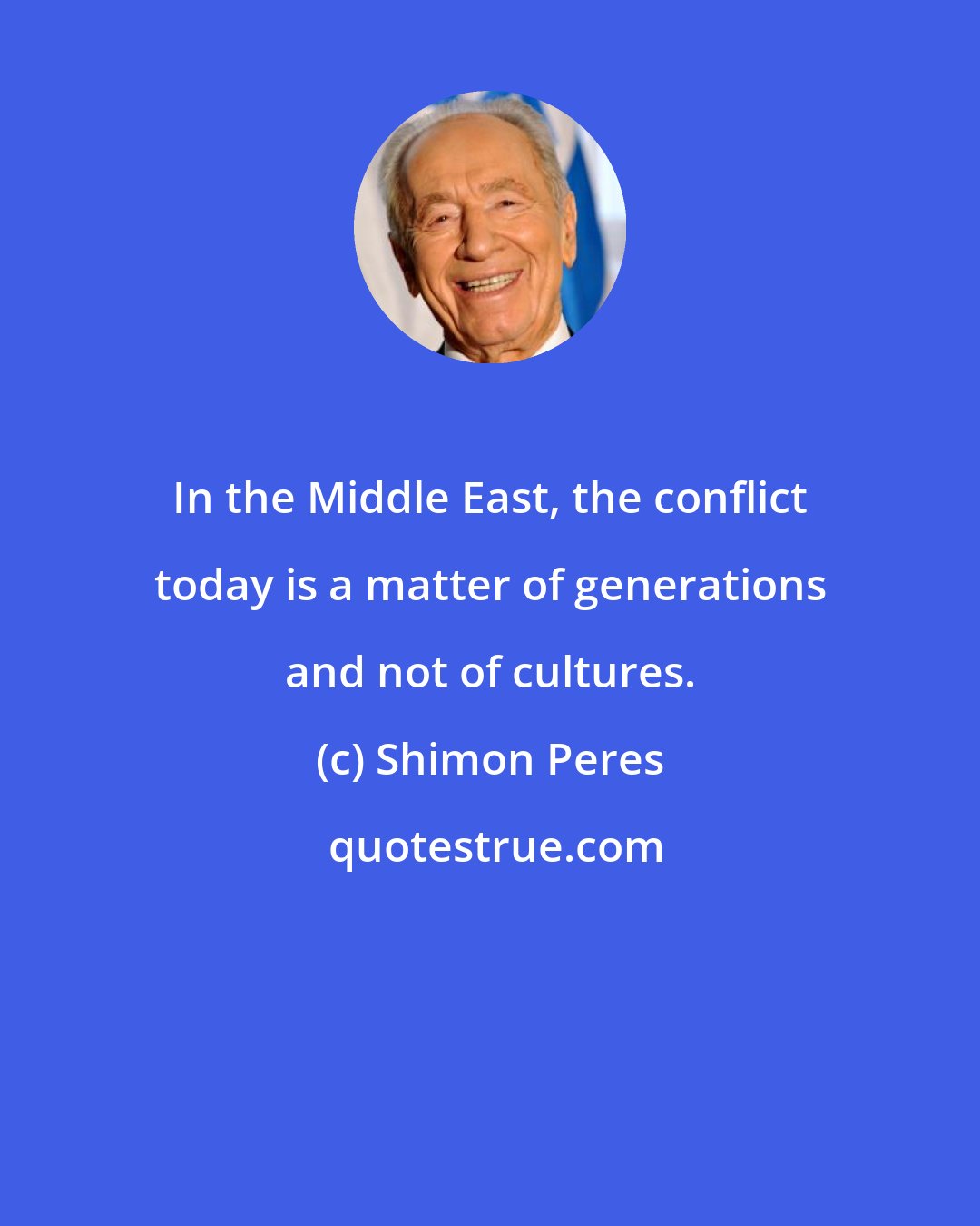 Shimon Peres: In the Middle East, the conflict today is a matter of generations and not of cultures.