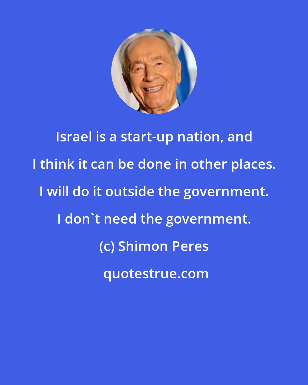 Shimon Peres: Israel is a start-up nation, and I think it can be done in other places. I will do it outside the government. I don't need the government.