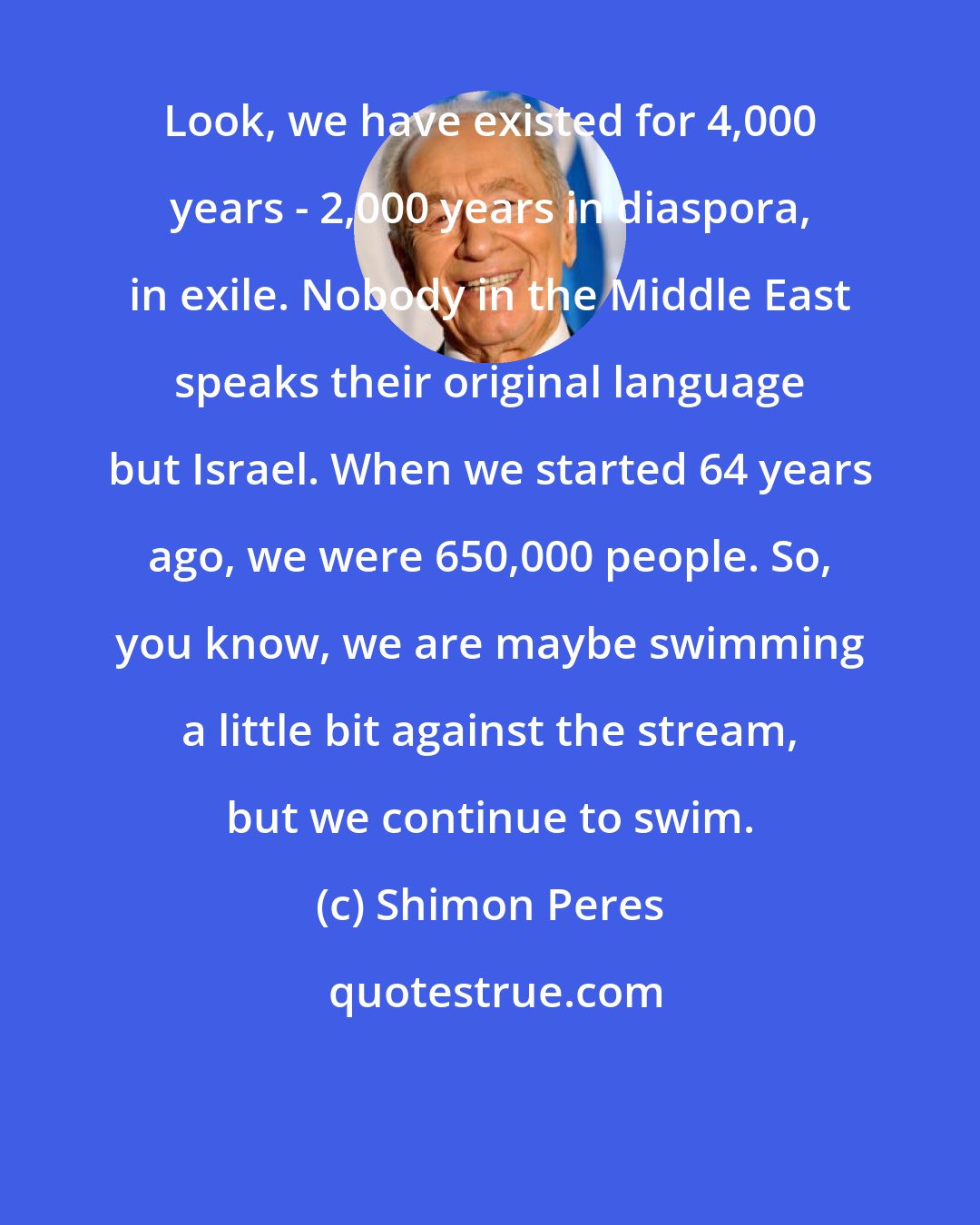 Shimon Peres: Look, we have existed for 4,000 years - 2,000 years in diaspora, in exile. Nobody in the Middle East speaks their original language but Israel. When we started 64 years ago, we were 650,000 people. So, you know, we are maybe swimming a little bit against the stream, but we continue to swim.