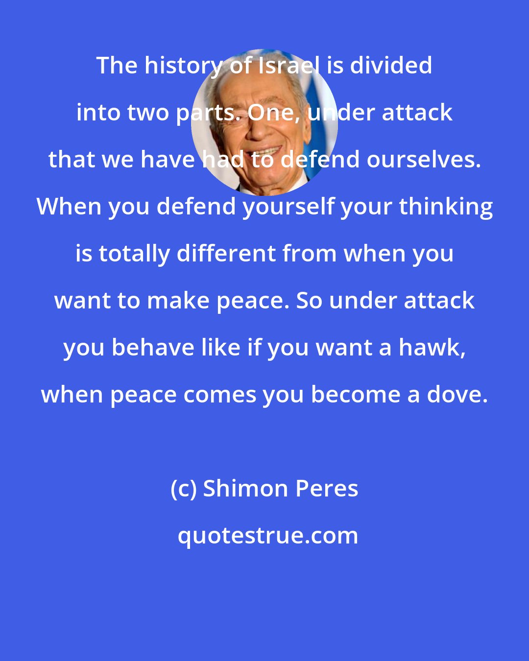 Shimon Peres: The history of Israel is divided into two parts. One, under attack that we have had to defend ourselves. When you defend yourself your thinking is totally different from when you want to make peace. So under attack you behave like if you want a hawk, when peace comes you become a dove.