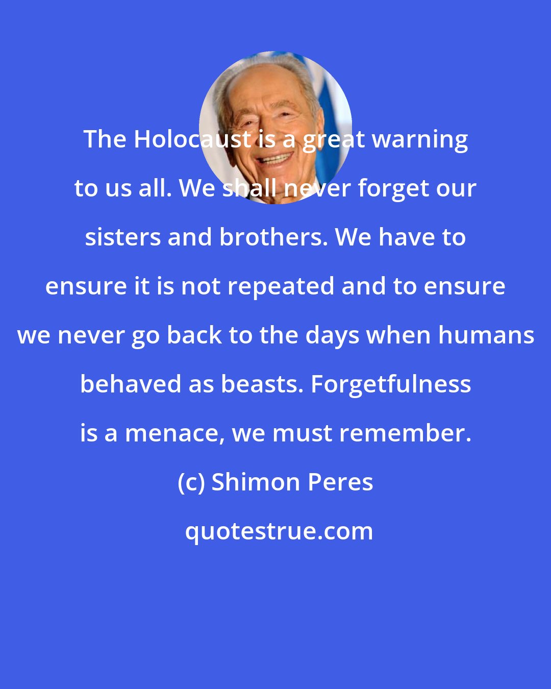 Shimon Peres: The Holocaust is a great warning to us all. We shall never forget our sisters and brothers. We have to ensure it is not repeated and to ensure we never go back to the days when humans behaved as beasts. Forgetfulness is a menace, we must remember.