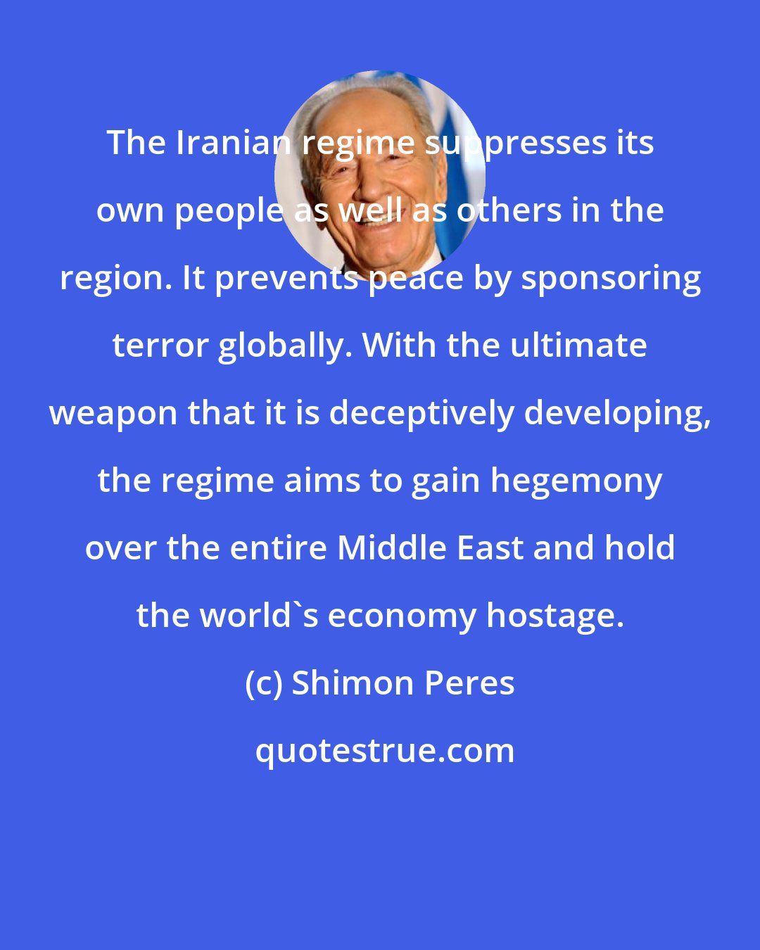 Shimon Peres: The Iranian regime suppresses its own people as well as others in the region. It prevents peace by sponsoring terror globally. With the ultimate weapon that it is deceptively developing, the regime aims to gain hegemony over the entire Middle East and hold the world's economy hostage.