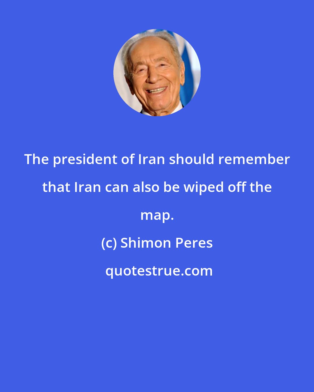 Shimon Peres: The president of Iran should remember that Iran can also be wiped off the map.