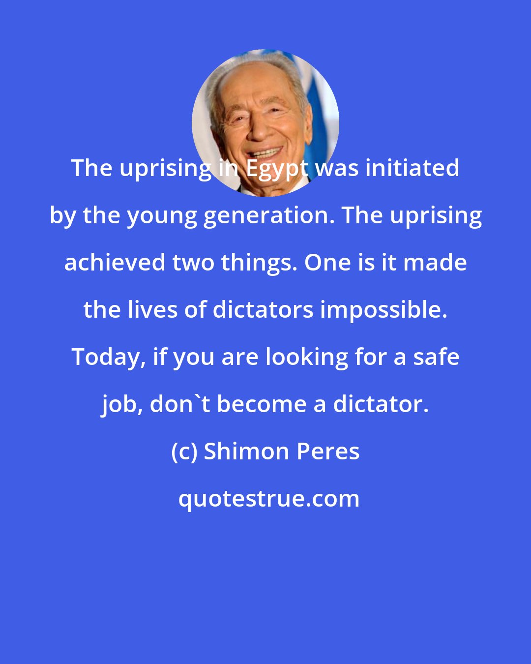 Shimon Peres: The uprising in Egypt was initiated by the young generation. The uprising achieved two things. One is it made the lives of dictators impossible. Today, if you are looking for a safe job, don't become a dictator.