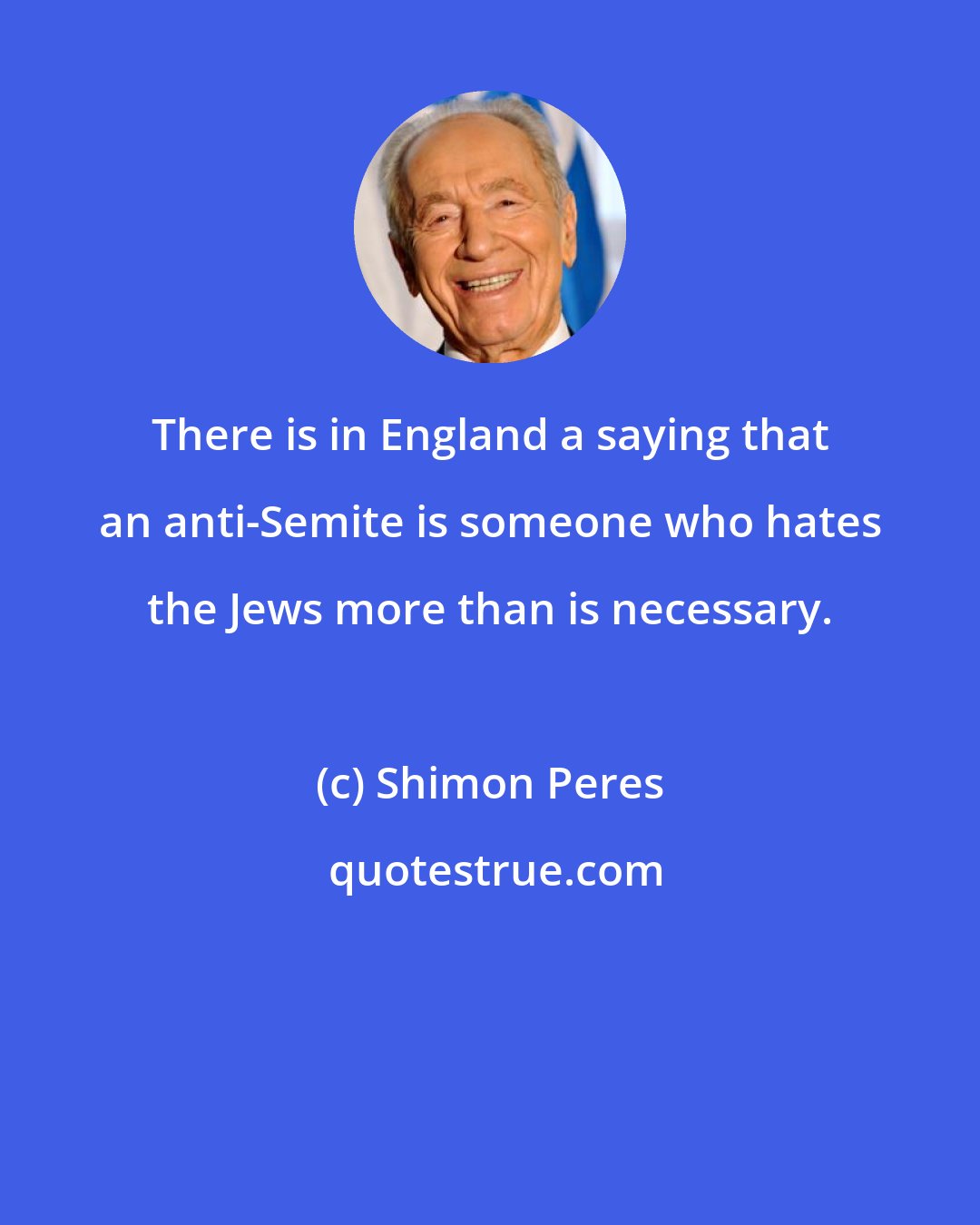 Shimon Peres: There is in England a saying that an anti-Semite is someone who hates the Jews more than is necessary.