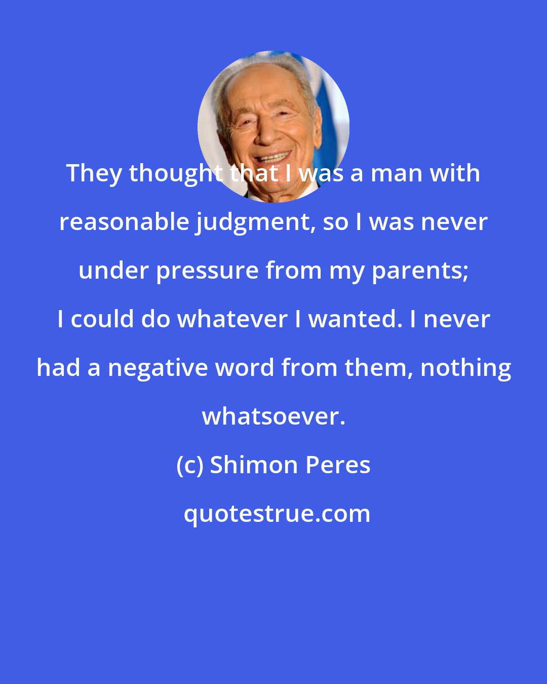 Shimon Peres: They thought that I was a man with reasonable judgment, so I was never under pressure from my parents; I could do whatever I wanted. I never had a negative word from them, nothing whatsoever.