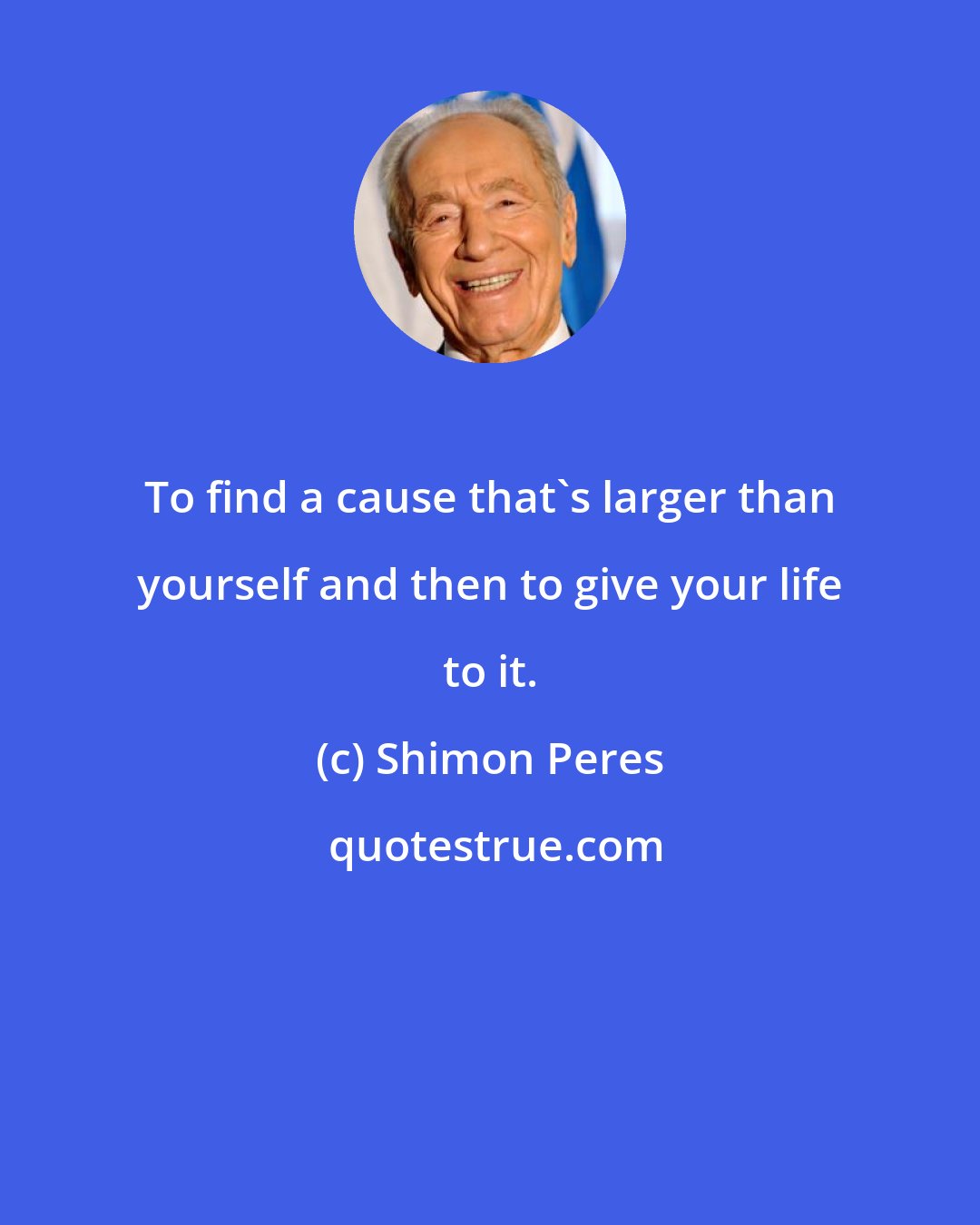 Shimon Peres: To find a cause that's larger than yourself and then to give your life to it.